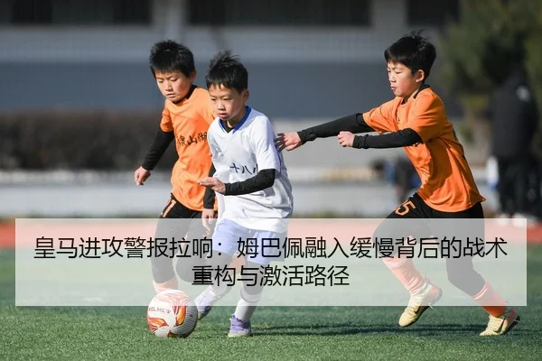 皇马进攻警报拉响：姆巴佩融入缓慢背后的战术重构与激活路径